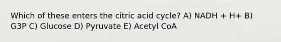 Which of these enters the citric acid cycle? A) NADH + H+ B) G3P C) Glucose D) Pyruvate E) Acetyl CoA