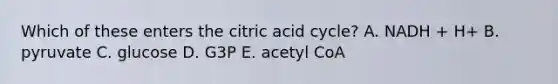 Which of these enters the citric acid cycle? A. NADH + H+ B. pyruvate C. glucose D. G3P E. acetyl CoA