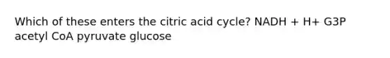 Which of these enters the citric acid cycle? NADH + H+ G3P acetyl CoA pyruvate glucose