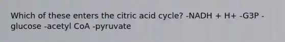 Which of these enters the citric acid cycle? -NADH + H+ -G3P -glucose -acetyl CoA -pyruvate