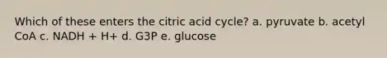 Which of these enters the citric acid cycle? a. pyruvate b. acetyl CoA c. NADH + H+ d. G3P e. glucose