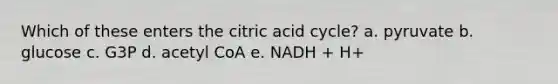 Which of these enters the citric acid cycle? a. pyruvate b. glucose c. G3P d. acetyl CoA e. NADH + H+