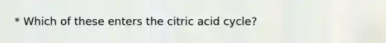 * Which of these enters the citric acid cycle?