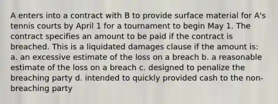 A enters into a contract with B to provide surface material for A's tennis courts by April 1 for a tournament to begin May 1. The contract specifies an amount to be paid if the contract is breached. This is a liquidated damages clause if the amount is: a. an excessive estimate of the loss on a breach b. a reasonable estimate of the loss on a breach c. designed to penalize the breaching party d. intended to quickly provided cash to the non-breaching party