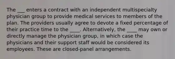 The ___ enters a contract with an independent multispecialty physician group to provide medical services to members of the plan. The providers usually agree to devote a fixed percentage of their practice time to the ____. Alternatively, the ____ may own or directly manage the physician group, in which case the physicians and their support staff would be considered its employees. These are closed-panel arrangements.