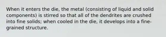 When it enters the die, the metal (consisting of liquid and solid components) is stirred so that all of the dendrites are crushed into fine solids; when cooled in the die, it develops into a fine-grained structure.