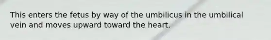 This enters the fetus by way of the umbilicus in the umbilical vein and moves upward toward the heart.