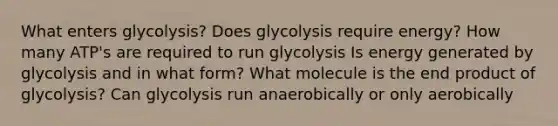 What enters glycolysis? Does glycolysis require energy? How many ATP's are required to run glycolysis Is energy generated by glycolysis and in what form? What molecule is the end product of glycolysis? Can glycolysis run anaerobically or only aerobically