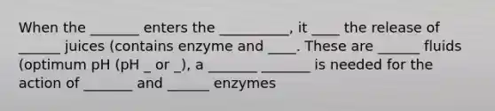 When the _______ enters the __________, it ____ the release of ______ juices (contains enzyme and ____. These are ______ fluids (optimum pH (pH _ or _), a _______ _______ is needed for the action of _______ and ______ enzymes