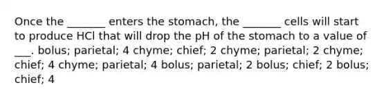 Once the _______ enters the stomach, the _______ cells will start to produce HCl that will drop the pH of the stomach to a value of ___. bolus; parietal; 4 chyme; chief; 2 chyme; parietal; 2 chyme; chief; 4 chyme; parietal; 4 bolus; parietal; 2 bolus; chief; 2 bolus; chief; 4