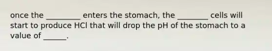 once the _________ enters the stomach, the ________ cells will start to produce HCl that will drop the pH of the stomach to a value of ______.