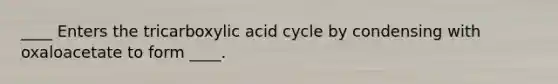 ____ Enters the tricarboxylic acid cycle by condensing with oxaloacetate to form ____.