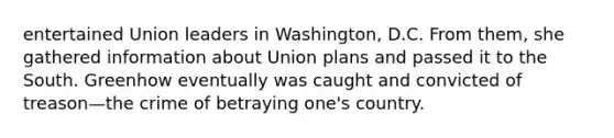 entertained Union leaders in Washington, D.C. From them, she gathered information about Union plans and passed it to the South. Greenhow eventually was caught and convicted of treason—the crime of betraying one's country.