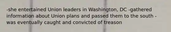 -she entertained Union leaders in Washington, DC -gathered information about Union plans and passed them to the south -was eventually caught and convicted of treason