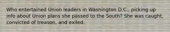 Who entertained Union leaders in Washington D.C., picking up info about Union plans she passed to the South? She was caught, convicted of treason, and exiled.