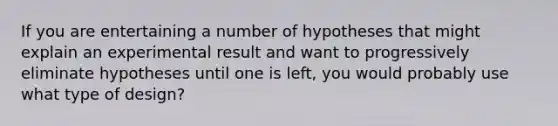 If you are entertaining a number of hypotheses that might explain an experimental result and want to progressively eliminate hypotheses until one is left, you would probably use what type of design?