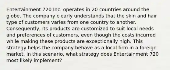 Entertainment 720 Inc. operates in 20 countries around the globe. The company clearly understands that the skin and hair type of customers varies from one country to another. Consequently, its products are customized to suit local needs and preferences of customers, even though the costs incurred while making these products are exceptionally high. This strategy helps the company behave as a local firm in a foreign market. In this scenario, what strategy does Entertainment 720 most likely implement?