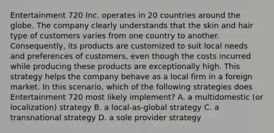 Entertainment 720 Inc. operates in 20 countries around the globe. The company clearly understands that the skin and hair type of customers varies from one country to another. Consequently, its products are customized to suit local needs and preferences of customers, even though the costs incurred while producing these products are exceptionally high. This strategy helps the company behave as a local firm in a foreign market. In this scenario, which of the following strategies does Entertainment 720 most likely implement? A. a multidomestic (or localization) strategy B. a local-as-global strategy C. a transnational strategy D. a sole provider strategy