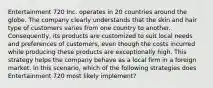 Entertainment 720 Inc. operates in 20 countries around the globe. The company clearly understands that the skin and hair type of customers varies from one country to another. Consequently, its products are customized to suit local needs and preferences of customers, even though the costs incurred while producing these products are exceptionally high. This strategy helps the company behave as a local firm in a foreign market. In this scenario, which of the following strategies does Entertainment 720 most likely implement?