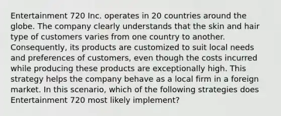 Entertainment 720 Inc. operates in 20 countries around the globe. The company clearly understands that the skin and hair type of customers varies from one country to another. Consequently, its products are customized to suit local needs and preferences of customers, even though the costs incurred while producing these products are exceptionally high. This strategy helps the company behave as a local firm in a foreign market. In this scenario, which of the following strategies does Entertainment 720 most likely implement?