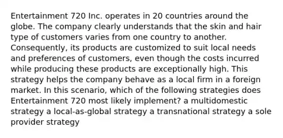 Entertainment 720 Inc. operates in 20 countries around the globe. The company clearly understands that the skin and hair type of customers varies from one country to another. Consequently, its products are customized to suit local needs and preferences of customers, even though the costs incurred while producing these products are exceptionally high. This strategy helps the company behave as a local firm in a foreign market. In this scenario, which of the following strategies does Entertainment 720 most likely implement? a multidomestic strategy a local-as-global strategy a transnational strategy a sole provider strategy