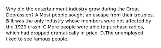 Why did the entertainment industry grow during the Great Depression? A.Most people sought an escape from their troubles. B.It was the only industry whose members were not affected by the 1929 crash. C.More people were able to purchase radios, which had dropped dramatically in price. D.The unemployed liked to see famous people.