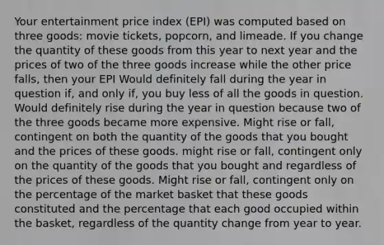 Your entertainment price index (EPI) was computed based on three goods: movie tickets, popcorn, and limeade. If you change the quantity of these goods from this year to next year and the prices of two of the three goods increase while the other price falls, then your EPI Would definitely fall during the year in question if, and only if, you buy less of all the goods in question. Would definitely rise during the year in question because two of the three goods became more expensive. Might rise or fall, contingent on both the quantity of the goods that you bought and the prices of these goods. might rise or fall, contingent only on the quantity of the goods that you bought and regardless of the prices of these goods. Might rise or fall, contingent only on the percentage of the market basket that these goods constituted and the percentage that each good occupied within the basket, regardless of the quantity change from year to year.