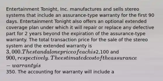 Entertainment Tonight, Inc. manufactures and sells stereo systems that include an assurance-type warranty for the first 90 days. Entertainment Tonight also offers an optional extended coverage plan under which it will repair or replace any defective part for 2 years beyond the expiration of the assurance-type warranty. The total transaction price for the sale of the stereo system and the extended warranty is 3,000. The standalone price of each is2,100 and 900, respectively. The estimated cost of the assurance-warranty is350. The accounting for warranty will include a