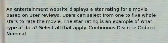 An entertainment website displays a star rating for a movie based on user reviews. Users can select from one to five whole stars to rate the movie. The star rating is an example of what type of data? Select all that apply. Continuous Discrete Ordinal Nominal