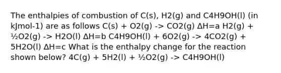 The enthalpies of combustion of C(s), H2(g) and C4H9OH(l) (in kJmol-1) are as follows C(s) + O2(g) -> CO2(g) ∆H=a H2(g) + ½O2(g) -> H2O(l) ∆H=b C4H9OH(l) + 6O2(g) -> 4CO2(g) + 5H2O(l) ∆H=c What is the enthalpy change for the reaction shown below? 4C(g) + 5H2(l) + ½O2(g) -> C4H9OH(l)