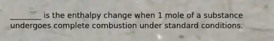 ________ is the enthalpy change when 1 mole of a substance undergoes complete combustion under standard conditions.