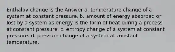 Enthalpy change is the Answer a. temperature change of a system at constant pressure. b. amount of energy absorbed or lost by a system as energy is the form of heat during a process at constant pressure. c. entropy change of a system at constant pressure. d. pressure change of a system at constant temperature.