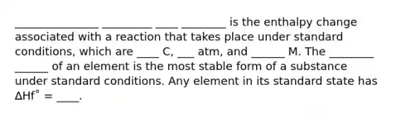 _______________ _________ ____ ________ is the enthalpy change associated with a reaction that takes place under standard conditions, which are ____ C, ___ atm, and ______ M. The ________ ______ of an element is the most stable form of a substance under standard conditions. Any element in its standard state has ∆Hf˚ = ____.