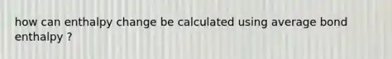 how can enthalpy change be calculated using average bond enthalpy ?