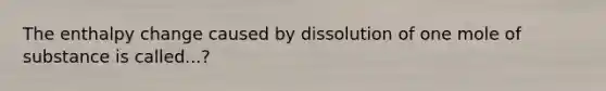 The enthalpy change caused by dissolution of one mole of substance is called...?