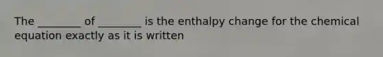 The ________ of ________ is the enthalpy change for the chemical equation exactly as it is written