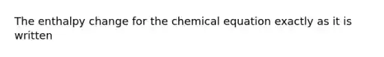 The enthalpy change for the chemical equation exactly as it is written