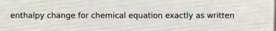 enthalpy change for chemical equation exactly as written