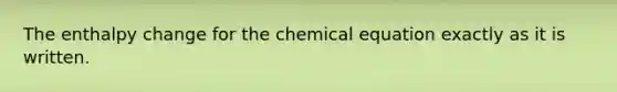 The enthalpy change for the chemical equation exactly as it is written.