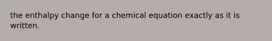 the enthalpy change for a chemical equation exactly as it is written.