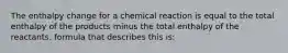 The enthalpy change for a chemical reaction is equal to the total enthalpy of the products minus the total enthalpy of the reactants. formula that describes this is: