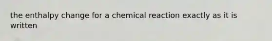 the enthalpy change for a chemical reaction exactly as it is written