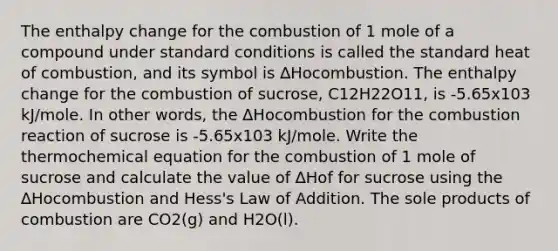 The enthalpy change for the combustion of 1 mole of a compound under standard conditions is called the standard heat of combustion, and its symbol is ∆Hocombustion. The enthalpy change for the combustion of sucrose, C12H22O11, is -5.65x103 kJ/mole. In other words, the ∆Hocombustion for the combustion reaction of sucrose is -5.65x103 kJ/mole. Write the thermochemical equation for the combustion of 1 mole of sucrose and calculate the value of ∆Hof for sucrose using the ∆Hocombustion and Hess's Law of Addition. The sole products of combustion are CO2(g) and H2O(l).