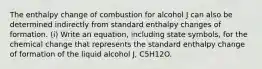 The enthalpy change of combustion for alcohol J can also be determined indirectly from standard enthalpy changes of formation. (i) Write an equation, including state symbols, for the chemical change that represents the standard enthalpy change of formation of the liquid alcohol J, C5H12O.