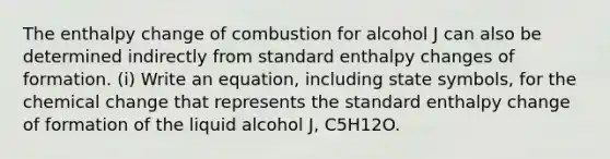 The enthalpy change of combustion for alcohol J can also be determined indirectly from standard enthalpy changes of formation. (i) Write an equation, including state symbols, for the chemical change that represents the standard enthalpy change of formation of the liquid alcohol J, C5H12O.