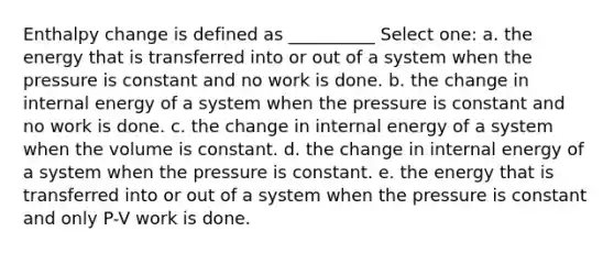 Enthalpy change is defined as __________ Select one: a. the energy that is transferred into or out of a system when the pressure is constant and no work is done. b. the change in internal energy of a system when the pressure is constant and no work is done. c. the change in internal energy of a system when the volume is constant. d. the change in internal energy of a system when the pressure is constant. e. the energy that is transferred into or out of a system when the pressure is constant and only P-V work is done.