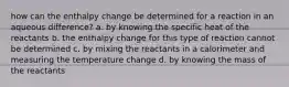 how can the enthalpy change be determined for a reaction in an aqueous difference? a. by knowing the specific heat of the reactants b. the enthalpy change for this type of reaction cannot be determined c. by mixing the reactants in a calorimeter and measuring the temperature change d. by knowing the mass of the reactants