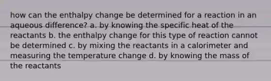 how can the enthalpy change be determined for a reaction in an aqueous difference? a. by knowing the specific heat of the reactants b. the enthalpy change for this type of reaction cannot be determined c. by mixing the reactants in a calorimeter and measuring the temperature change d. by knowing the mass of the reactants