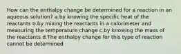 How can the enthalpy change be determined for a reaction in an aqueous solution? a.by knowing the specific heat of the reactants b.by mixing the reactants in a calorimeter and measuring the temperature change c.by knowing the mass of the reactants d.The enthalpy change for this type of reaction cannot be determined