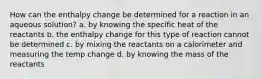 How can the enthalpy change be determined for a reaction in an aqueous solution? a. by knowing the specific heat of the reactants b. the enthalpy change for this type of reaction cannot be determined c. by mixing the reactants on a calorimeter and measuring the temp change d. by knowing the mass of the reactants